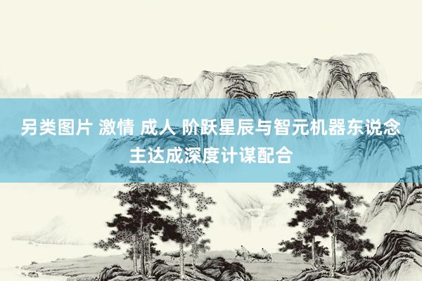另类图片 激情 成人 阶跃星辰与智元机器东说念主达成深度计谋配合