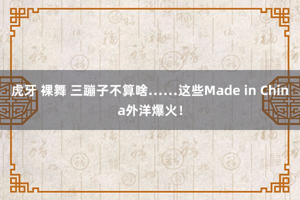 虎牙 裸舞 三蹦子不算啥……这些Made in China外洋爆火！