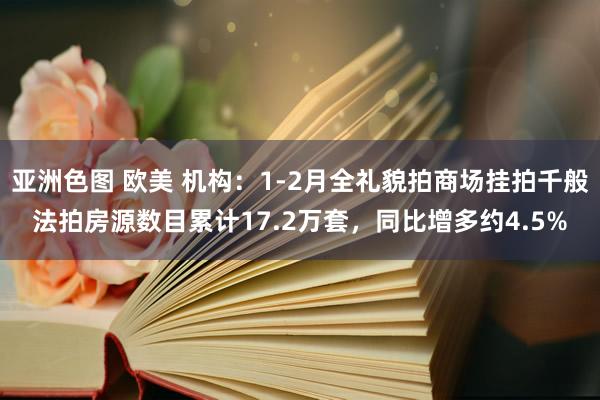 亚洲色图 欧美 机构：1-2月全礼貌拍商场挂拍千般法拍房源数目累计17.2万套，同比增多约4.5%