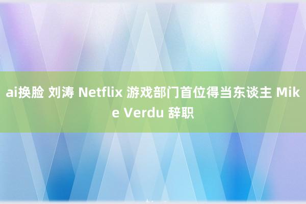 ai换脸 刘涛 Netflix 游戏部门首位得当东谈主 Mike Verdu 辞职