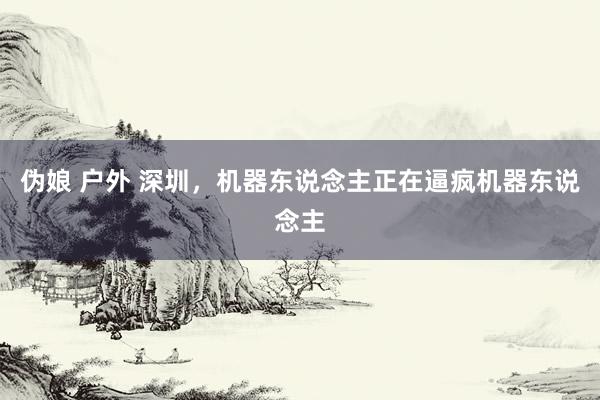 伪娘 户外 深圳，机器东说念主正在逼疯机器东说念主