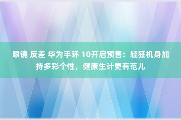 眼镜 反差 华为手环 10开启预售：轻狂机身加持多彩个性，健康生计更有范儿