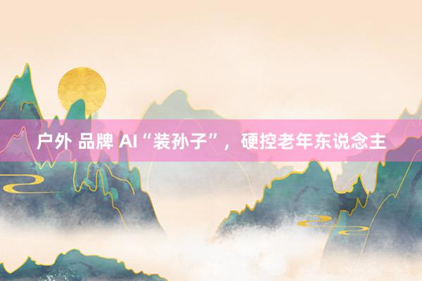 户外 品牌 AI“装孙子”，硬控老年东说念主